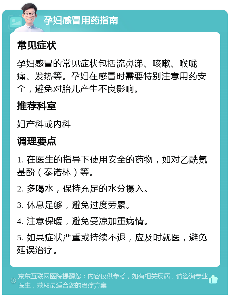 孕妇感冒用药指南 常见症状 孕妇感冒的常见症状包括流鼻涕、咳嗽、喉咙痛、发热等。孕妇在感冒时需要特别注意用药安全，避免对胎儿产生不良影响。 推荐科室 妇产科或内科 调理要点 1. 在医生的指导下使用安全的药物，如对乙酰氨基酚（泰诺林）等。 2. 多喝水，保持充足的水分摄入。 3. 休息足够，避免过度劳累。 4. 注意保暖，避免受凉加重病情。 5. 如果症状严重或持续不退，应及时就医，避免延误治疗。