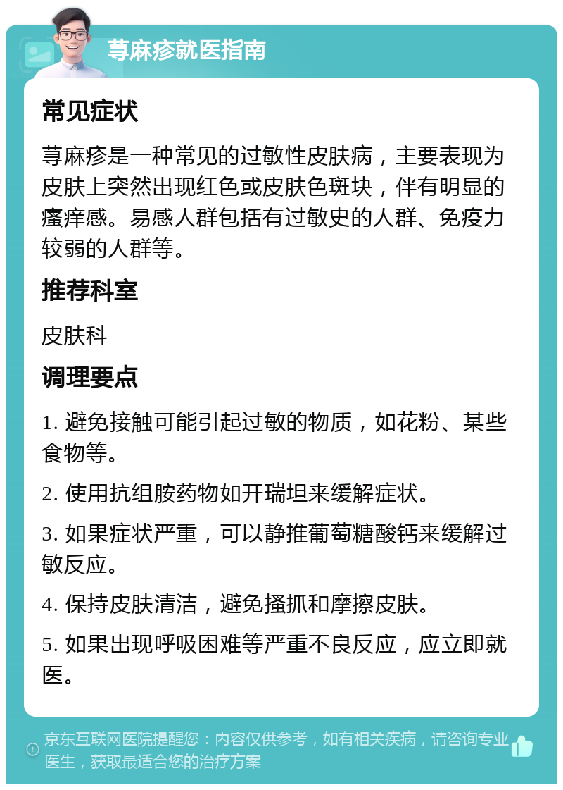 荨麻疹就医指南 常见症状 荨麻疹是一种常见的过敏性皮肤病，主要表现为皮肤上突然出现红色或皮肤色斑块，伴有明显的瘙痒感。易感人群包括有过敏史的人群、免疫力较弱的人群等。 推荐科室 皮肤科 调理要点 1. 避免接触可能引起过敏的物质，如花粉、某些食物等。 2. 使用抗组胺药物如开瑞坦来缓解症状。 3. 如果症状严重，可以静推葡萄糖酸钙来缓解过敏反应。 4. 保持皮肤清洁，避免搔抓和摩擦皮肤。 5. 如果出现呼吸困难等严重不良反应，应立即就医。