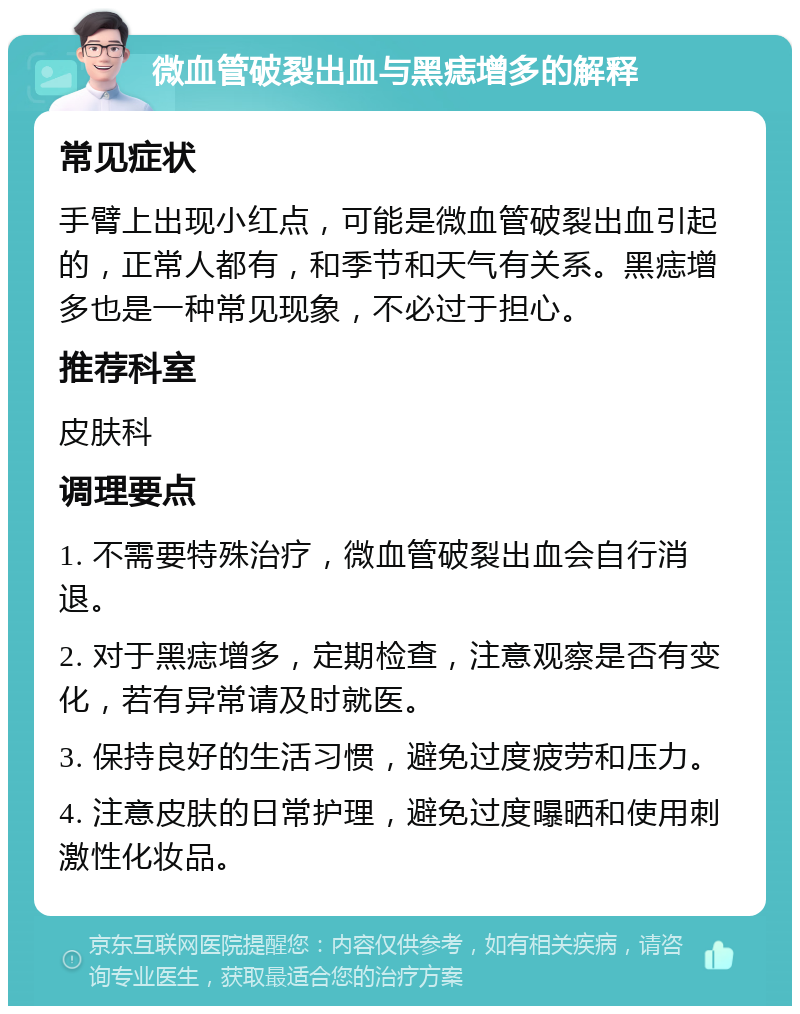 微血管破裂出血与黑痣增多的解释 常见症状 手臂上出现小红点，可能是微血管破裂出血引起的，正常人都有，和季节和天气有关系。黑痣增多也是一种常见现象，不必过于担心。 推荐科室 皮肤科 调理要点 1. 不需要特殊治疗，微血管破裂出血会自行消退。 2. 对于黑痣增多，定期检查，注意观察是否有变化，若有异常请及时就医。 3. 保持良好的生活习惯，避免过度疲劳和压力。 4. 注意皮肤的日常护理，避免过度曝晒和使用刺激性化妆品。