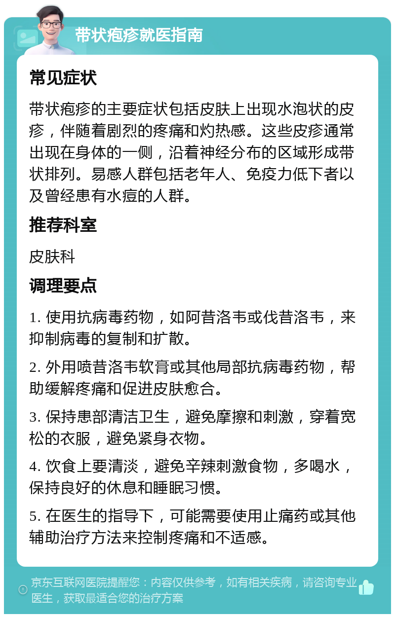 带状疱疹就医指南 常见症状 带状疱疹的主要症状包括皮肤上出现水泡状的皮疹，伴随着剧烈的疼痛和灼热感。这些皮疹通常出现在身体的一侧，沿着神经分布的区域形成带状排列。易感人群包括老年人、免疫力低下者以及曾经患有水痘的人群。 推荐科室 皮肤科 调理要点 1. 使用抗病毒药物，如阿昔洛韦或伐昔洛韦，来抑制病毒的复制和扩散。 2. 外用喷昔洛韦软膏或其他局部抗病毒药物，帮助缓解疼痛和促进皮肤愈合。 3. 保持患部清洁卫生，避免摩擦和刺激，穿着宽松的衣服，避免紧身衣物。 4. 饮食上要清淡，避免辛辣刺激食物，多喝水，保持良好的休息和睡眠习惯。 5. 在医生的指导下，可能需要使用止痛药或其他辅助治疗方法来控制疼痛和不适感。