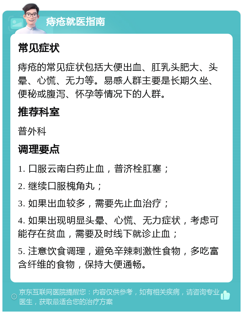 痔疮就医指南 常见症状 痔疮的常见症状包括大便出血、肛乳头肥大、头晕、心慌、无力等。易感人群主要是长期久坐、便秘或腹泻、怀孕等情况下的人群。 推荐科室 普外科 调理要点 1. 口服云南白药止血，普济栓肛塞； 2. 继续口服槐角丸； 3. 如果出血较多，需要先止血治疗； 4. 如果出现明显头晕、心慌、无力症状，考虑可能存在贫血，需要及时线下就诊止血； 5. 注意饮食调理，避免辛辣刺激性食物，多吃富含纤维的食物，保持大便通畅。