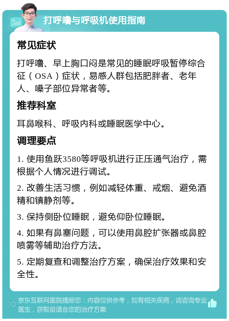 打呼噜与呼吸机使用指南 常见症状 打呼噜、早上胸口闷是常见的睡眠呼吸暂停综合征（OSA）症状，易感人群包括肥胖者、老年人、嗓子部位异常者等。 推荐科室 耳鼻喉科、呼吸内科或睡眠医学中心。 调理要点 1. 使用鱼跃3580等呼吸机进行正压通气治疗，需根据个人情况进行调试。 2. 改善生活习惯，例如减轻体重、戒烟、避免酒精和镇静剂等。 3. 保持侧卧位睡眠，避免仰卧位睡眠。 4. 如果有鼻塞问题，可以使用鼻腔扩张器或鼻腔喷雾等辅助治疗方法。 5. 定期复查和调整治疗方案，确保治疗效果和安全性。