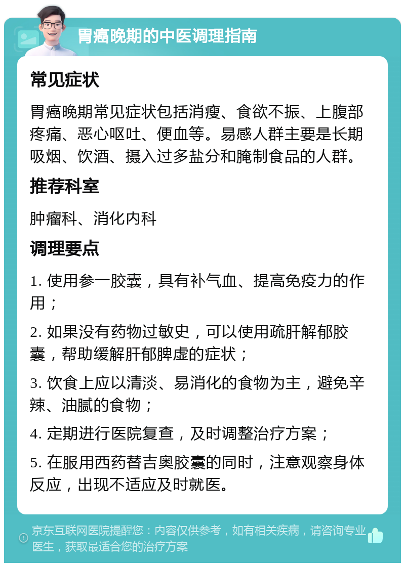 胃癌晚期的中医调理指南 常见症状 胃癌晚期常见症状包括消瘦、食欲不振、上腹部疼痛、恶心呕吐、便血等。易感人群主要是长期吸烟、饮酒、摄入过多盐分和腌制食品的人群。 推荐科室 肿瘤科、消化内科 调理要点 1. 使用参一胶囊，具有补气血、提高免疫力的作用； 2. 如果没有药物过敏史，可以使用疏肝解郁胶囊，帮助缓解肝郁脾虚的症状； 3. 饮食上应以清淡、易消化的食物为主，避免辛辣、油腻的食物； 4. 定期进行医院复查，及时调整治疗方案； 5. 在服用西药替吉奥胶囊的同时，注意观察身体反应，出现不适应及时就医。