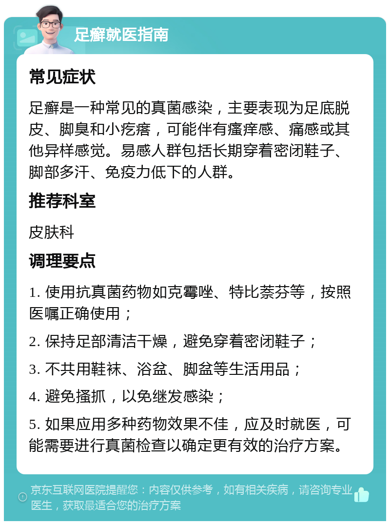 足癣就医指南 常见症状 足癣是一种常见的真菌感染，主要表现为足底脱皮、脚臭和小疙瘩，可能伴有瘙痒感、痛感或其他异样感觉。易感人群包括长期穿着密闭鞋子、脚部多汗、免疫力低下的人群。 推荐科室 皮肤科 调理要点 1. 使用抗真菌药物如克霉唑、特比萘芬等，按照医嘱正确使用； 2. 保持足部清洁干燥，避免穿着密闭鞋子； 3. 不共用鞋袜、浴盆、脚盆等生活用品； 4. 避免搔抓，以免继发感染； 5. 如果应用多种药物效果不佳，应及时就医，可能需要进行真菌检查以确定更有效的治疗方案。