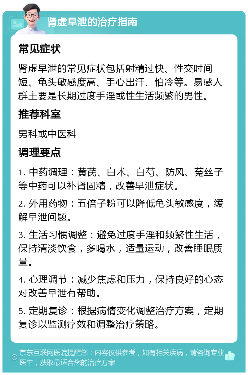 肾虚早泄的治疗指南 常见症状 肾虚早泄的常见症状包括射精过快、性交时间短、龟头敏感度高、手心出汗、怕冷等。易感人群主要是长期过度手淫或性生活频繁的男性。 推荐科室 男科或中医科 调理要点 1. 中药调理：黄芪、白术、白芍、防风、菟丝子等中药可以补肾固精，改善早泄症状。 2. 外用药物：五倍子粉可以降低龟头敏感度，缓解早泄问题。 3. 生活习惯调整：避免过度手淫和频繁性生活，保持清淡饮食，多喝水，适量运动，改善睡眠质量。 4. 心理调节：减少焦虑和压力，保持良好的心态对改善早泄有帮助。 5. 定期复诊：根据病情变化调整治疗方案，定期复诊以监测疗效和调整治疗策略。