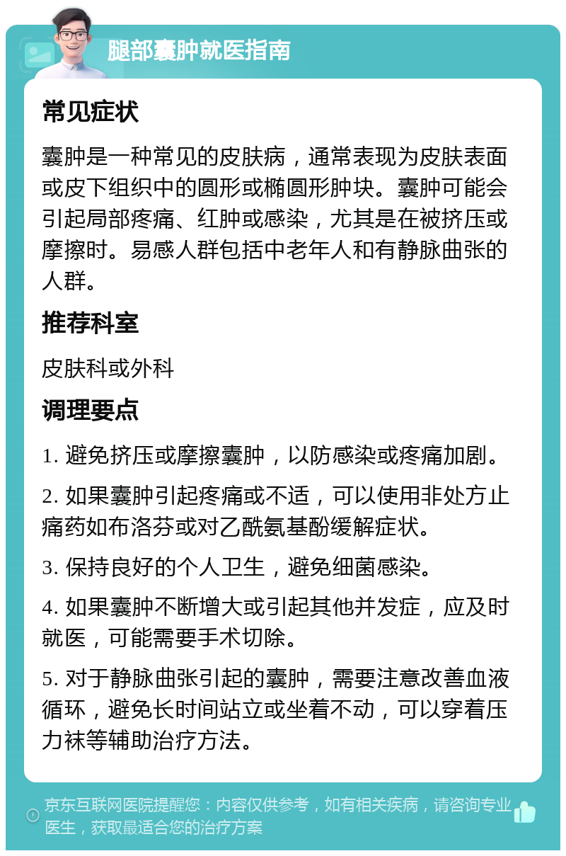 腿部囊肿就医指南 常见症状 囊肿是一种常见的皮肤病，通常表现为皮肤表面或皮下组织中的圆形或椭圆形肿块。囊肿可能会引起局部疼痛、红肿或感染，尤其是在被挤压或摩擦时。易感人群包括中老年人和有静脉曲张的人群。 推荐科室 皮肤科或外科 调理要点 1. 避免挤压或摩擦囊肿，以防感染或疼痛加剧。 2. 如果囊肿引起疼痛或不适，可以使用非处方止痛药如布洛芬或对乙酰氨基酚缓解症状。 3. 保持良好的个人卫生，避免细菌感染。 4. 如果囊肿不断增大或引起其他并发症，应及时就医，可能需要手术切除。 5. 对于静脉曲张引起的囊肿，需要注意改善血液循环，避免长时间站立或坐着不动，可以穿着压力袜等辅助治疗方法。