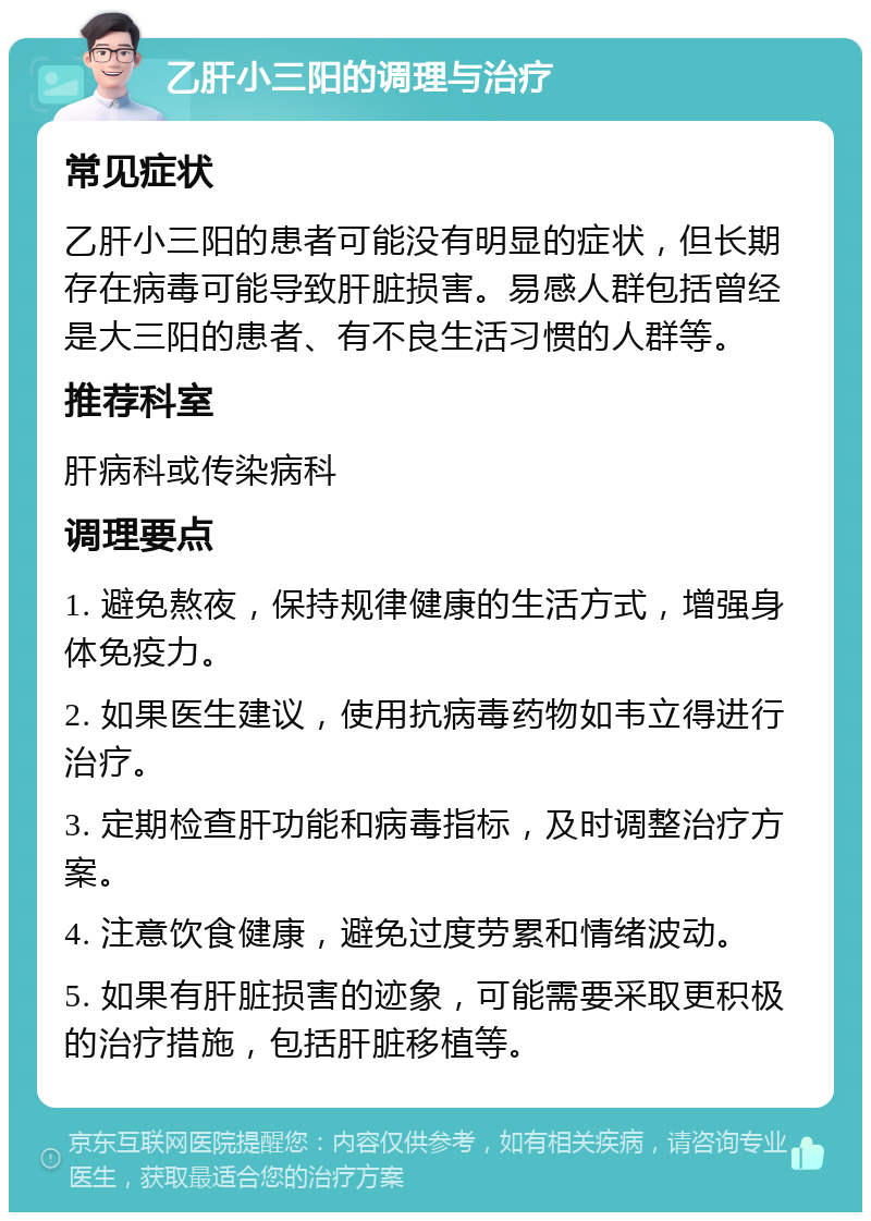 乙肝小三阳的调理与治疗 常见症状 乙肝小三阳的患者可能没有明显的症状，但长期存在病毒可能导致肝脏损害。易感人群包括曾经是大三阳的患者、有不良生活习惯的人群等。 推荐科室 肝病科或传染病科 调理要点 1. 避免熬夜，保持规律健康的生活方式，增强身体免疫力。 2. 如果医生建议，使用抗病毒药物如韦立得进行治疗。 3. 定期检查肝功能和病毒指标，及时调整治疗方案。 4. 注意饮食健康，避免过度劳累和情绪波动。 5. 如果有肝脏损害的迹象，可能需要采取更积极的治疗措施，包括肝脏移植等。