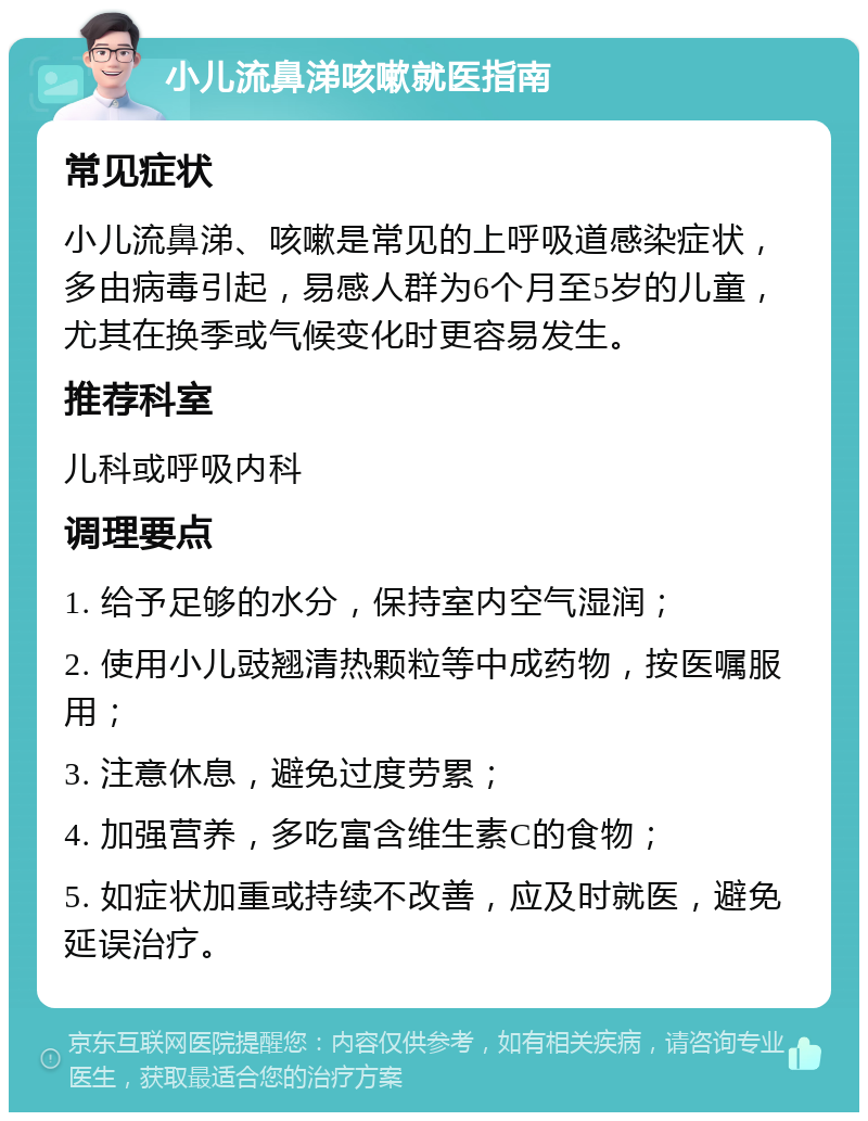 小儿流鼻涕咳嗽就医指南 常见症状 小儿流鼻涕、咳嗽是常见的上呼吸道感染症状，多由病毒引起，易感人群为6个月至5岁的儿童，尤其在换季或气候变化时更容易发生。 推荐科室 儿科或呼吸内科 调理要点 1. 给予足够的水分，保持室内空气湿润； 2. 使用小儿豉翘清热颗粒等中成药物，按医嘱服用； 3. 注意休息，避免过度劳累； 4. 加强营养，多吃富含维生素C的食物； 5. 如症状加重或持续不改善，应及时就医，避免延误治疗。