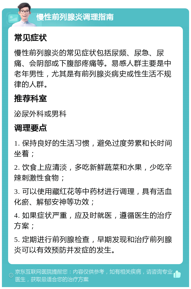 慢性前列腺炎调理指南 常见症状 慢性前列腺炎的常见症状包括尿频、尿急、尿痛、会阴部或下腹部疼痛等。易感人群主要是中老年男性，尤其是有前列腺炎病史或性生活不规律的人群。 推荐科室 泌尿外科或男科 调理要点 1. 保持良好的生活习惯，避免过度劳累和长时间坐着； 2. 饮食上应清淡，多吃新鲜蔬菜和水果，少吃辛辣刺激性食物； 3. 可以使用藏红花等中药材进行调理，具有活血化瘀、解郁安神等功效； 4. 如果症状严重，应及时就医，遵循医生的治疗方案； 5. 定期进行前列腺检查，早期发现和治疗前列腺炎可以有效预防并发症的发生。