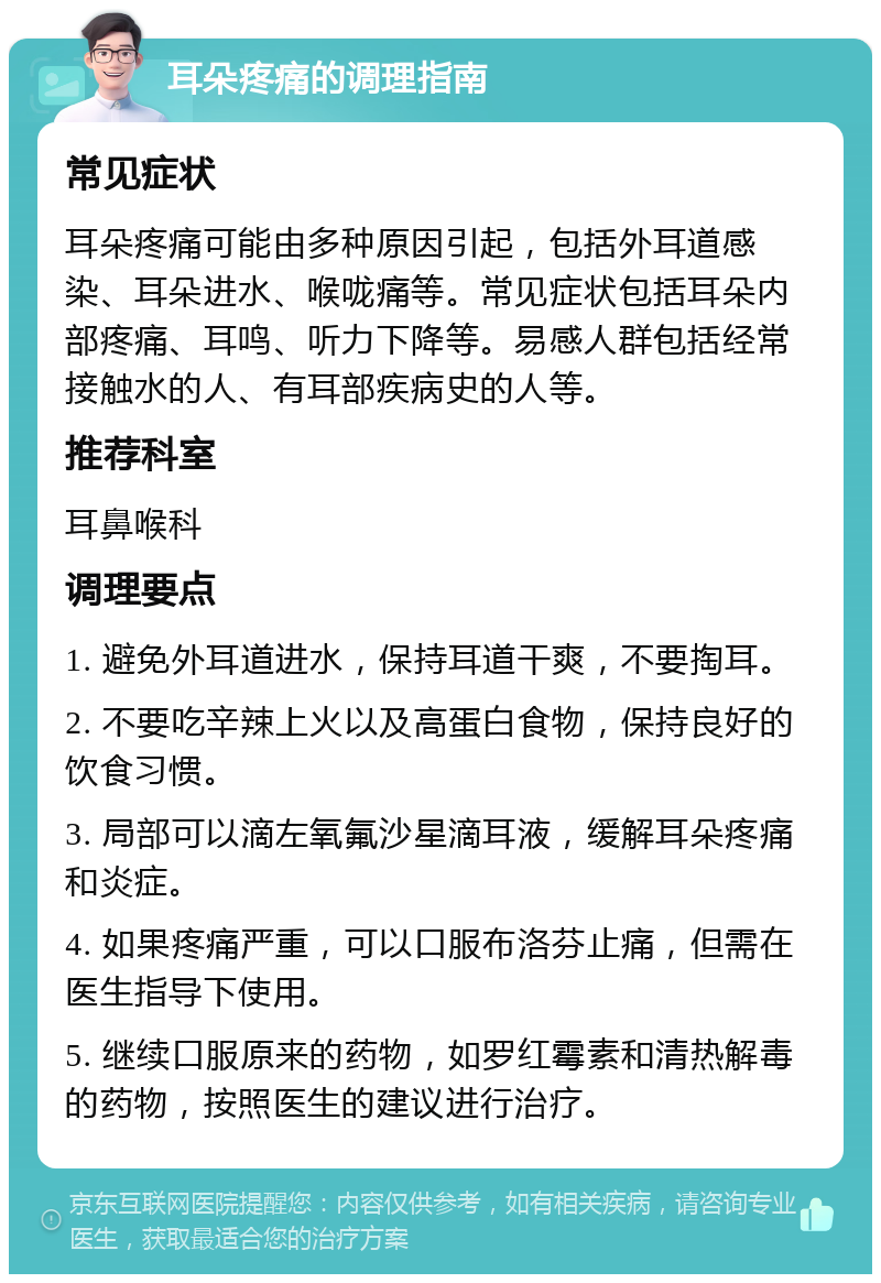 耳朵疼痛的调理指南 常见症状 耳朵疼痛可能由多种原因引起，包括外耳道感染、耳朵进水、喉咙痛等。常见症状包括耳朵内部疼痛、耳鸣、听力下降等。易感人群包括经常接触水的人、有耳部疾病史的人等。 推荐科室 耳鼻喉科 调理要点 1. 避免外耳道进水，保持耳道干爽，不要掏耳。 2. 不要吃辛辣上火以及高蛋白食物，保持良好的饮食习惯。 3. 局部可以滴左氧氟沙星滴耳液，缓解耳朵疼痛和炎症。 4. 如果疼痛严重，可以口服布洛芬止痛，但需在医生指导下使用。 5. 继续口服原来的药物，如罗红霉素和清热解毒的药物，按照医生的建议进行治疗。