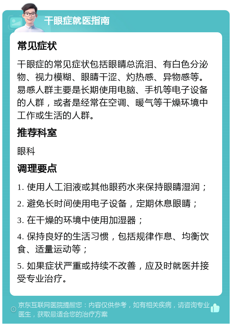 干眼症就医指南 常见症状 干眼症的常见症状包括眼睛总流泪、有白色分泌物、视力模糊、眼睛干涩、灼热感、异物感等。易感人群主要是长期使用电脑、手机等电子设备的人群，或者是经常在空调、暖气等干燥环境中工作或生活的人群。 推荐科室 眼科 调理要点 1. 使用人工泪液或其他眼药水来保持眼睛湿润； 2. 避免长时间使用电子设备，定期休息眼睛； 3. 在干燥的环境中使用加湿器； 4. 保持良好的生活习惯，包括规律作息、均衡饮食、适量运动等； 5. 如果症状严重或持续不改善，应及时就医并接受专业治疗。