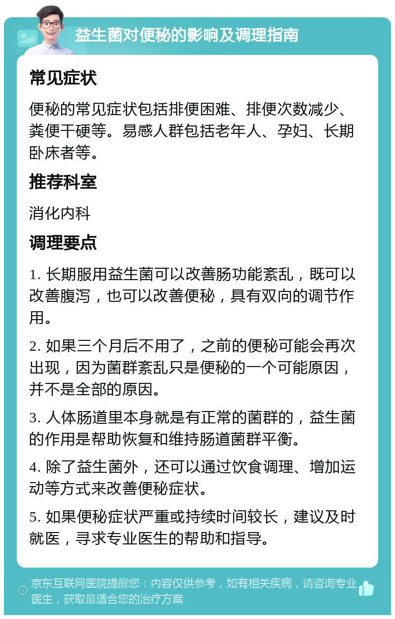 益生菌对便秘的影响及调理指南 常见症状 便秘的常见症状包括排便困难、排便次数减少、粪便干硬等。易感人群包括老年人、孕妇、长期卧床者等。 推荐科室 消化内科 调理要点 1. 长期服用益生菌可以改善肠功能紊乱，既可以改善腹泻，也可以改善便秘，具有双向的调节作用。 2. 如果三个月后不用了，之前的便秘可能会再次出现，因为菌群紊乱只是便秘的一个可能原因，并不是全部的原因。 3. 人体肠道里本身就是有正常的菌群的，益生菌的作用是帮助恢复和维持肠道菌群平衡。 4. 除了益生菌外，还可以通过饮食调理、增加运动等方式来改善便秘症状。 5. 如果便秘症状严重或持续时间较长，建议及时就医，寻求专业医生的帮助和指导。