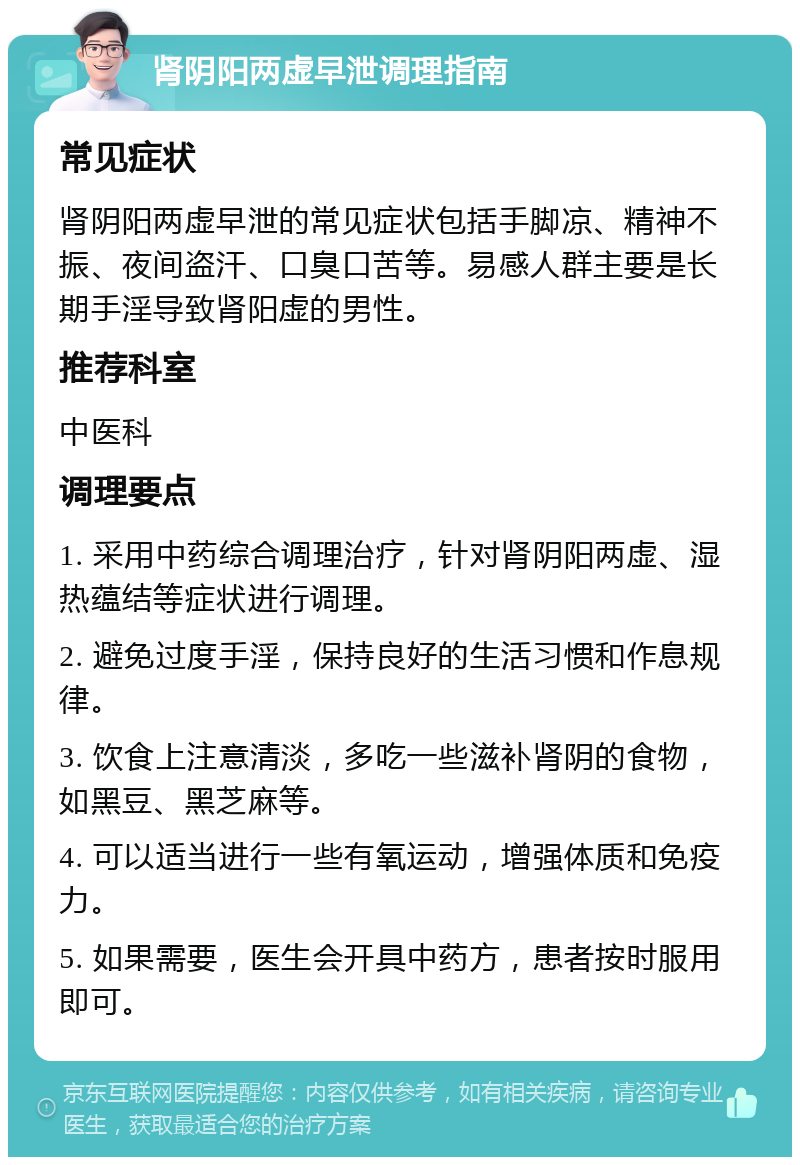 肾阴阳两虚早泄调理指南 常见症状 肾阴阳两虚早泄的常见症状包括手脚凉、精神不振、夜间盗汗、口臭口苦等。易感人群主要是长期手淫导致肾阳虚的男性。 推荐科室 中医科 调理要点 1. 采用中药综合调理治疗，针对肾阴阳两虚、湿热蕴结等症状进行调理。 2. 避免过度手淫，保持良好的生活习惯和作息规律。 3. 饮食上注意清淡，多吃一些滋补肾阴的食物，如黑豆、黑芝麻等。 4. 可以适当进行一些有氧运动，增强体质和免疫力。 5. 如果需要，医生会开具中药方，患者按时服用即可。