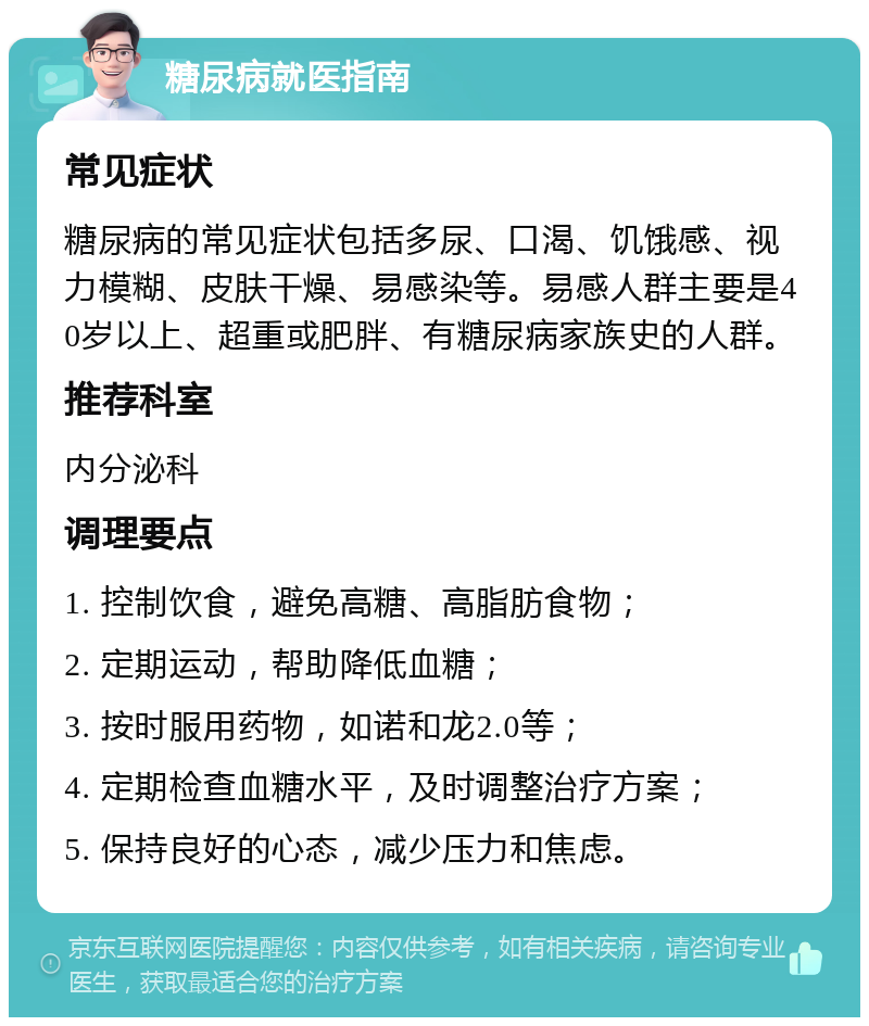 糖尿病就医指南 常见症状 糖尿病的常见症状包括多尿、口渴、饥饿感、视力模糊、皮肤干燥、易感染等。易感人群主要是40岁以上、超重或肥胖、有糖尿病家族史的人群。 推荐科室 内分泌科 调理要点 1. 控制饮食，避免高糖、高脂肪食物； 2. 定期运动，帮助降低血糖； 3. 按时服用药物，如诺和龙2.0等； 4. 定期检查血糖水平，及时调整治疗方案； 5. 保持良好的心态，减少压力和焦虑。