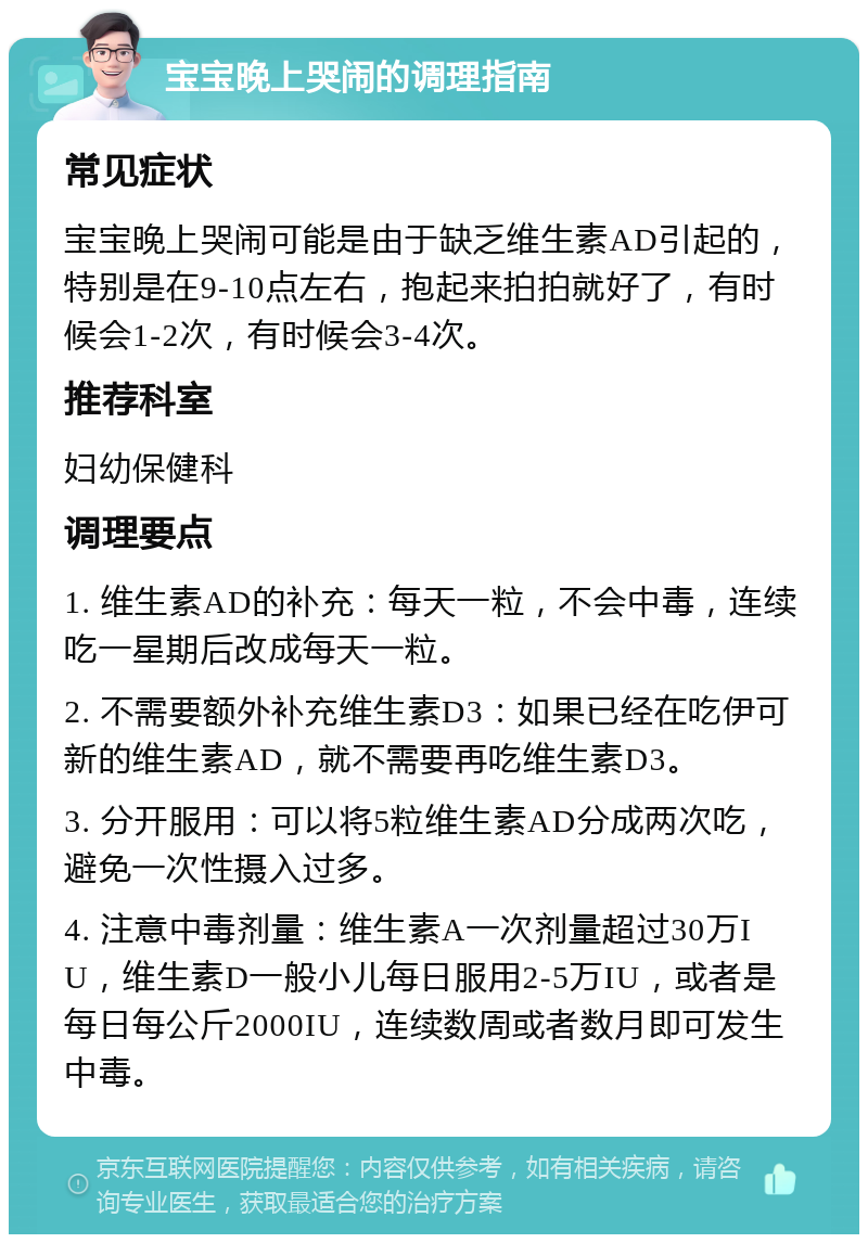 宝宝晚上哭闹的调理指南 常见症状 宝宝晚上哭闹可能是由于缺乏维生素AD引起的，特别是在9-10点左右，抱起来拍拍就好了，有时候会1-2次，有时候会3-4次。 推荐科室 妇幼保健科 调理要点 1. 维生素AD的补充：每天一粒，不会中毒，连续吃一星期后改成每天一粒。 2. 不需要额外补充维生素D3：如果已经在吃伊可新的维生素AD，就不需要再吃维生素D3。 3. 分开服用：可以将5粒维生素AD分成两次吃，避免一次性摄入过多。 4. 注意中毒剂量：维生素A一次剂量超过30万IU，维生素D一般小儿每日服用2-5万IU，或者是每日每公斤2000IU，连续数周或者数月即可发生中毒。