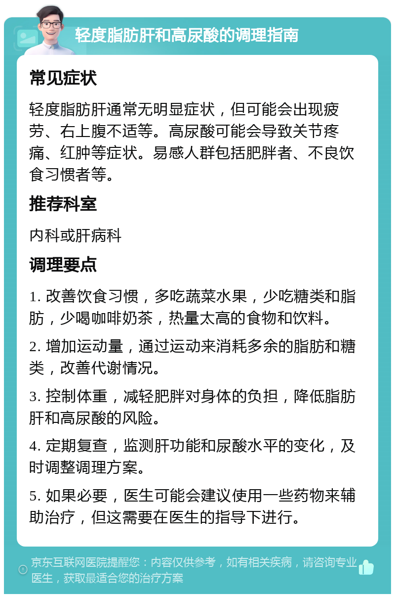 轻度脂肪肝和高尿酸的调理指南 常见症状 轻度脂肪肝通常无明显症状，但可能会出现疲劳、右上腹不适等。高尿酸可能会导致关节疼痛、红肿等症状。易感人群包括肥胖者、不良饮食习惯者等。 推荐科室 内科或肝病科 调理要点 1. 改善饮食习惯，多吃蔬菜水果，少吃糖类和脂肪，少喝咖啡奶茶，热量太高的食物和饮料。 2. 增加运动量，通过运动来消耗多余的脂肪和糖类，改善代谢情况。 3. 控制体重，减轻肥胖对身体的负担，降低脂肪肝和高尿酸的风险。 4. 定期复查，监测肝功能和尿酸水平的变化，及时调整调理方案。 5. 如果必要，医生可能会建议使用一些药物来辅助治疗，但这需要在医生的指导下进行。