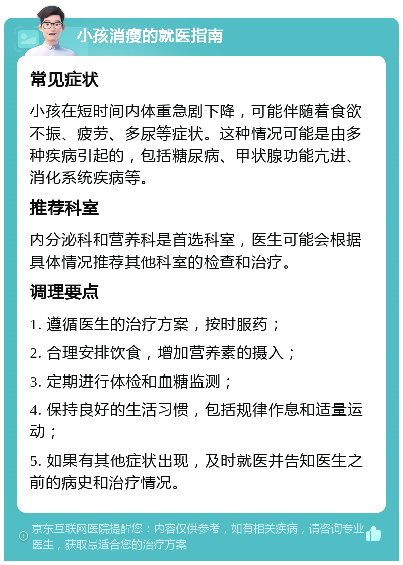 小孩消瘦的就医指南 常见症状 小孩在短时间内体重急剧下降，可能伴随着食欲不振、疲劳、多尿等症状。这种情况可能是由多种疾病引起的，包括糖尿病、甲状腺功能亢进、消化系统疾病等。 推荐科室 内分泌科和营养科是首选科室，医生可能会根据具体情况推荐其他科室的检查和治疗。 调理要点 1. 遵循医生的治疗方案，按时服药； 2. 合理安排饮食，增加营养素的摄入； 3. 定期进行体检和血糖监测； 4. 保持良好的生活习惯，包括规律作息和适量运动； 5. 如果有其他症状出现，及时就医并告知医生之前的病史和治疗情况。