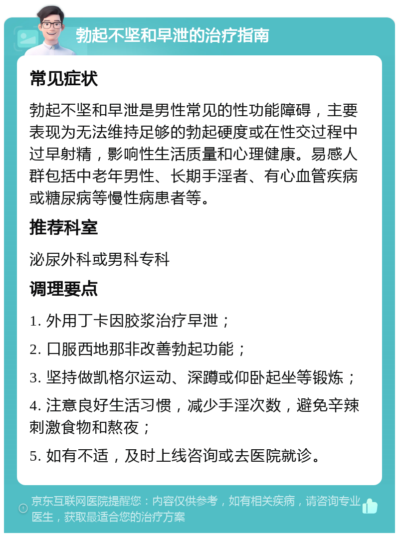 勃起不坚和早泄的治疗指南 常见症状 勃起不坚和早泄是男性常见的性功能障碍，主要表现为无法维持足够的勃起硬度或在性交过程中过早射精，影响性生活质量和心理健康。易感人群包括中老年男性、长期手淫者、有心血管疾病或糖尿病等慢性病患者等。 推荐科室 泌尿外科或男科专科 调理要点 1. 外用丁卡因胶浆治疗早泄； 2. 口服西地那非改善勃起功能； 3. 坚持做凯格尔运动、深蹲或仰卧起坐等锻炼； 4. 注意良好生活习惯，减少手淫次数，避免辛辣刺激食物和熬夜； 5. 如有不适，及时上线咨询或去医院就诊。