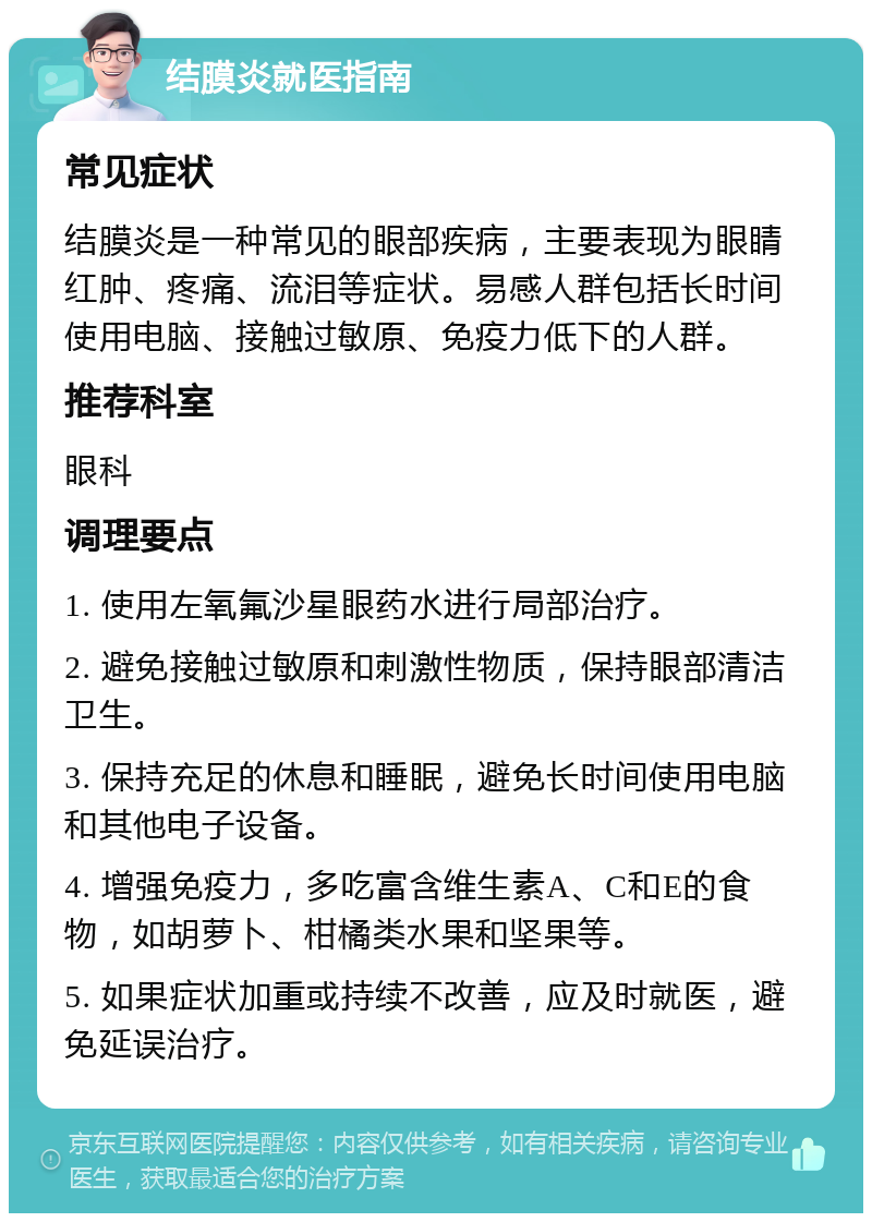 结膜炎就医指南 常见症状 结膜炎是一种常见的眼部疾病，主要表现为眼睛红肿、疼痛、流泪等症状。易感人群包括长时间使用电脑、接触过敏原、免疫力低下的人群。 推荐科室 眼科 调理要点 1. 使用左氧氟沙星眼药水进行局部治疗。 2. 避免接触过敏原和刺激性物质，保持眼部清洁卫生。 3. 保持充足的休息和睡眠，避免长时间使用电脑和其他电子设备。 4. 增强免疫力，多吃富含维生素A、C和E的食物，如胡萝卜、柑橘类水果和坚果等。 5. 如果症状加重或持续不改善，应及时就医，避免延误治疗。