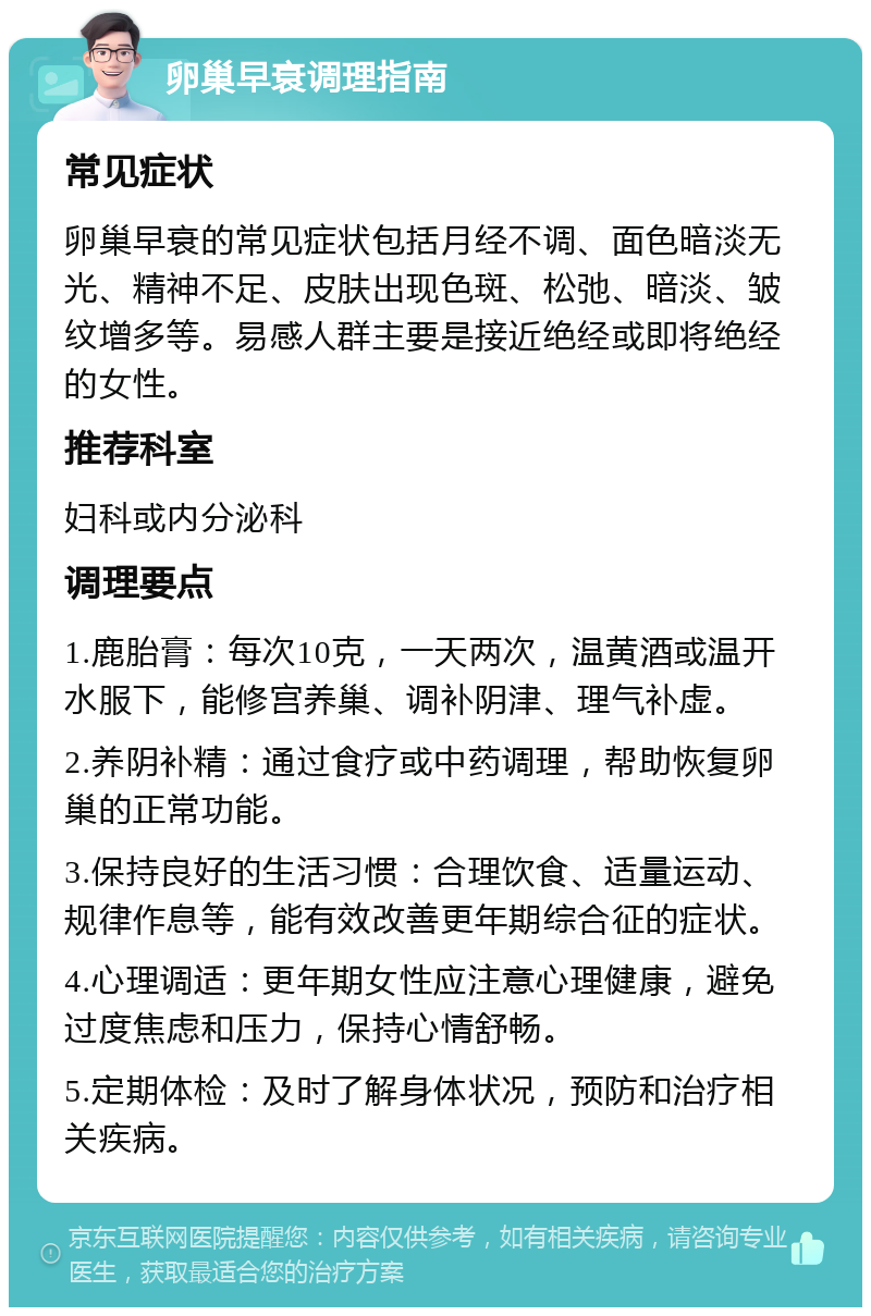 卵巢早衰调理指南 常见症状 卵巢早衰的常见症状包括月经不调、面色暗淡无光、精神不足、皮肤出现色斑、松弛、暗淡、皱纹增多等。易感人群主要是接近绝经或即将绝经的女性。 推荐科室 妇科或内分泌科 调理要点 1.鹿胎膏：每次10克，一天两次，温黄酒或温开水服下，能修宫养巢、调补阴津、理气补虚。 2.养阴补精：通过食疗或中药调理，帮助恢复卵巢的正常功能。 3.保持良好的生活习惯：合理饮食、适量运动、规律作息等，能有效改善更年期综合征的症状。 4.心理调适：更年期女性应注意心理健康，避免过度焦虑和压力，保持心情舒畅。 5.定期体检：及时了解身体状况，预防和治疗相关疾病。