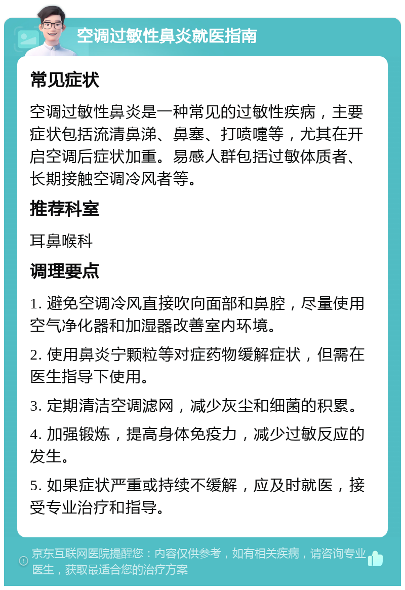 空调过敏性鼻炎就医指南 常见症状 空调过敏性鼻炎是一种常见的过敏性疾病，主要症状包括流清鼻涕、鼻塞、打喷嚏等，尤其在开启空调后症状加重。易感人群包括过敏体质者、长期接触空调冷风者等。 推荐科室 耳鼻喉科 调理要点 1. 避免空调冷风直接吹向面部和鼻腔，尽量使用空气净化器和加湿器改善室内环境。 2. 使用鼻炎宁颗粒等对症药物缓解症状，但需在医生指导下使用。 3. 定期清洁空调滤网，减少灰尘和细菌的积累。 4. 加强锻炼，提高身体免疫力，减少过敏反应的发生。 5. 如果症状严重或持续不缓解，应及时就医，接受专业治疗和指导。