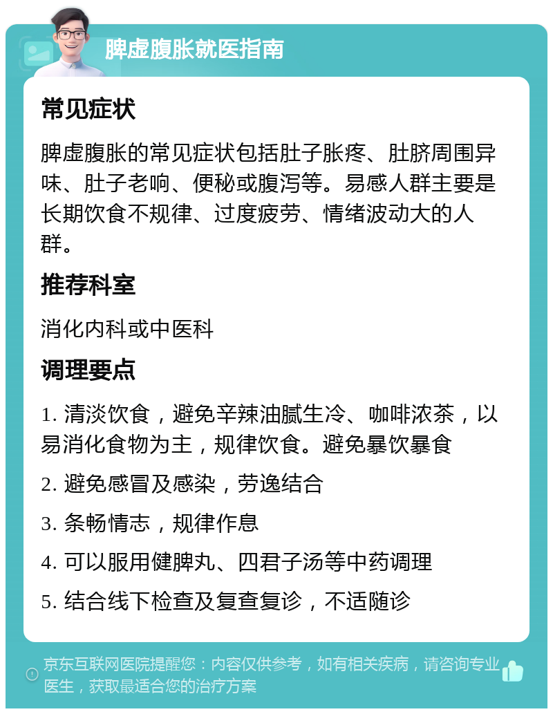 脾虚腹胀就医指南 常见症状 脾虚腹胀的常见症状包括肚子胀疼、肚脐周围异味、肚子老响、便秘或腹泻等。易感人群主要是长期饮食不规律、过度疲劳、情绪波动大的人群。 推荐科室 消化内科或中医科 调理要点 1. 清淡饮食，避免辛辣油腻生冷、咖啡浓茶，以易消化食物为主，规律饮食。避免暴饮暴食 2. 避免感冒及感染，劳逸结合 3. 条畅情志，规律作息 4. 可以服用健脾丸、四君子汤等中药调理 5. 结合线下检查及复查复诊，不适随诊