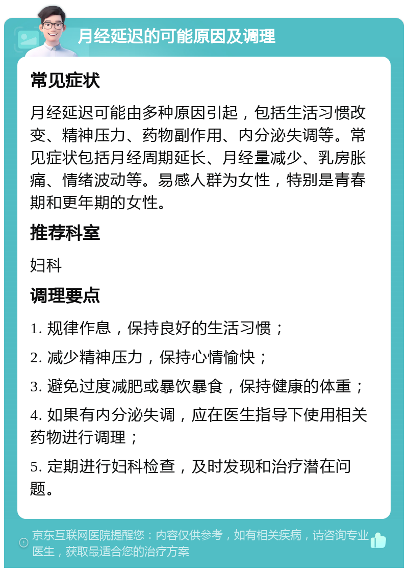 月经延迟的可能原因及调理 常见症状 月经延迟可能由多种原因引起，包括生活习惯改变、精神压力、药物副作用、内分泌失调等。常见症状包括月经周期延长、月经量减少、乳房胀痛、情绪波动等。易感人群为女性，特别是青春期和更年期的女性。 推荐科室 妇科 调理要点 1. 规律作息，保持良好的生活习惯； 2. 减少精神压力，保持心情愉快； 3. 避免过度减肥或暴饮暴食，保持健康的体重； 4. 如果有内分泌失调，应在医生指导下使用相关药物进行调理； 5. 定期进行妇科检查，及时发现和治疗潜在问题。