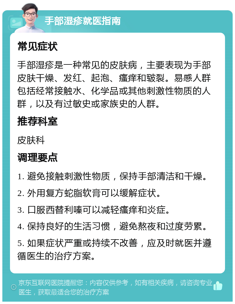 手部湿疹就医指南 常见症状 手部湿疹是一种常见的皮肤病，主要表现为手部皮肤干燥、发红、起泡、瘙痒和皲裂。易感人群包括经常接触水、化学品或其他刺激性物质的人群，以及有过敏史或家族史的人群。 推荐科室 皮肤科 调理要点 1. 避免接触刺激性物质，保持手部清洁和干燥。 2. 外用复方蛇脂软膏可以缓解症状。 3. 口服西替利嗪可以减轻瘙痒和炎症。 4. 保持良好的生活习惯，避免熬夜和过度劳累。 5. 如果症状严重或持续不改善，应及时就医并遵循医生的治疗方案。