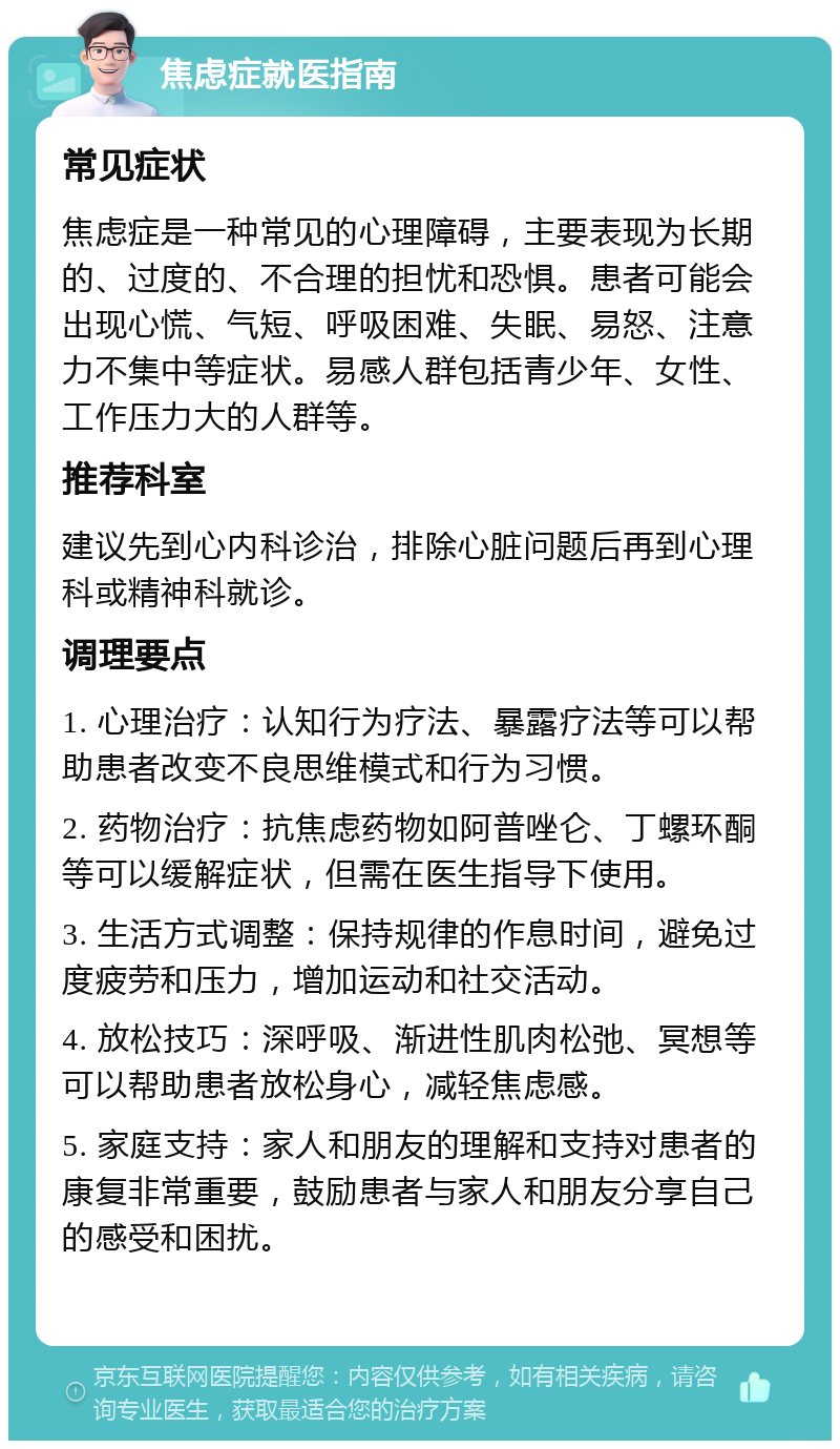 焦虑症就医指南 常见症状 焦虑症是一种常见的心理障碍，主要表现为长期的、过度的、不合理的担忧和恐惧。患者可能会出现心慌、气短、呼吸困难、失眠、易怒、注意力不集中等症状。易感人群包括青少年、女性、工作压力大的人群等。 推荐科室 建议先到心内科诊治，排除心脏问题后再到心理科或精神科就诊。 调理要点 1. 心理治疗：认知行为疗法、暴露疗法等可以帮助患者改变不良思维模式和行为习惯。 2. 药物治疗：抗焦虑药物如阿普唑仑、丁螺环酮等可以缓解症状，但需在医生指导下使用。 3. 生活方式调整：保持规律的作息时间，避免过度疲劳和压力，增加运动和社交活动。 4. 放松技巧：深呼吸、渐进性肌肉松弛、冥想等可以帮助患者放松身心，减轻焦虑感。 5. 家庭支持：家人和朋友的理解和支持对患者的康复非常重要，鼓励患者与家人和朋友分享自己的感受和困扰。