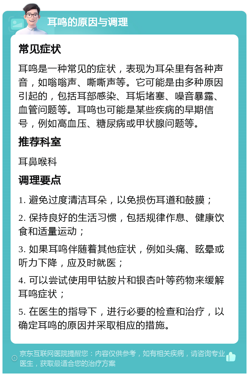 耳鸣的原因与调理 常见症状 耳鸣是一种常见的症状，表现为耳朵里有各种声音，如嗡嗡声、嘶嘶声等。它可能是由多种原因引起的，包括耳部感染、耳垢堵塞、噪音暴露、血管问题等。耳鸣也可能是某些疾病的早期信号，例如高血压、糖尿病或甲状腺问题等。 推荐科室 耳鼻喉科 调理要点 1. 避免过度清洁耳朵，以免损伤耳道和鼓膜； 2. 保持良好的生活习惯，包括规律作息、健康饮食和适量运动； 3. 如果耳鸣伴随着其他症状，例如头痛、眩晕或听力下降，应及时就医； 4. 可以尝试使用甲钴胺片和银杏叶等药物来缓解耳鸣症状； 5. 在医生的指导下，进行必要的检查和治疗，以确定耳鸣的原因并采取相应的措施。