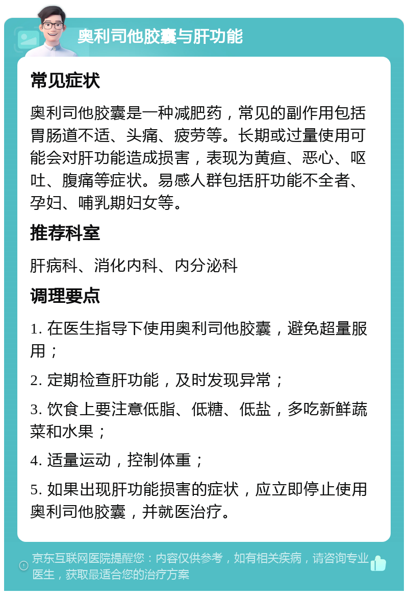 奥利司他胶囊与肝功能 常见症状 奥利司他胶囊是一种减肥药，常见的副作用包括胃肠道不适、头痛、疲劳等。长期或过量使用可能会对肝功能造成损害，表现为黄疸、恶心、呕吐、腹痛等症状。易感人群包括肝功能不全者、孕妇、哺乳期妇女等。 推荐科室 肝病科、消化内科、内分泌科 调理要点 1. 在医生指导下使用奥利司他胶囊，避免超量服用； 2. 定期检查肝功能，及时发现异常； 3. 饮食上要注意低脂、低糖、低盐，多吃新鲜蔬菜和水果； 4. 适量运动，控制体重； 5. 如果出现肝功能损害的症状，应立即停止使用奥利司他胶囊，并就医治疗。