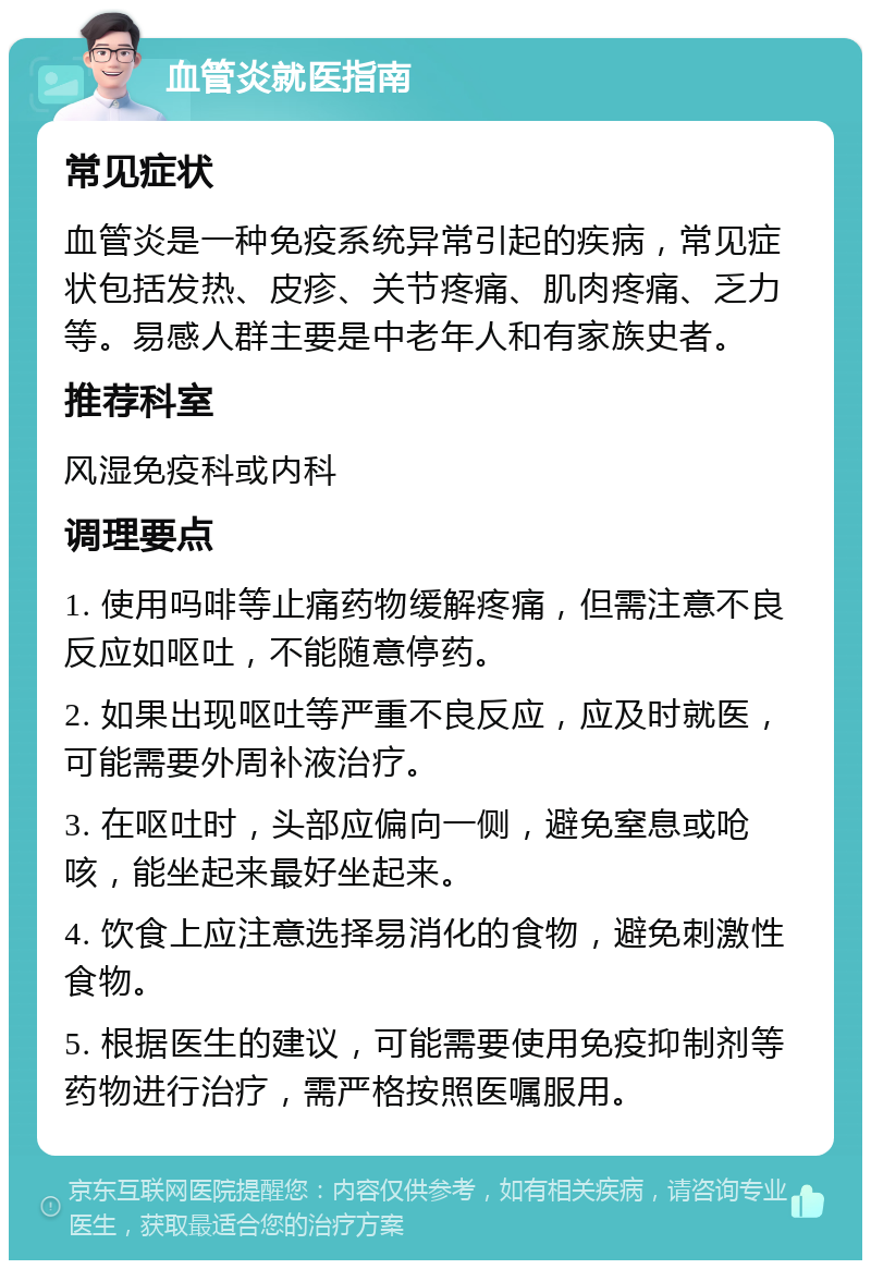 血管炎就医指南 常见症状 血管炎是一种免疫系统异常引起的疾病，常见症状包括发热、皮疹、关节疼痛、肌肉疼痛、乏力等。易感人群主要是中老年人和有家族史者。 推荐科室 风湿免疫科或内科 调理要点 1. 使用吗啡等止痛药物缓解疼痛，但需注意不良反应如呕吐，不能随意停药。 2. 如果出现呕吐等严重不良反应，应及时就医，可能需要外周补液治疗。 3. 在呕吐时，头部应偏向一侧，避免窒息或呛咳，能坐起来最好坐起来。 4. 饮食上应注意选择易消化的食物，避免刺激性食物。 5. 根据医生的建议，可能需要使用免疫抑制剂等药物进行治疗，需严格按照医嘱服用。