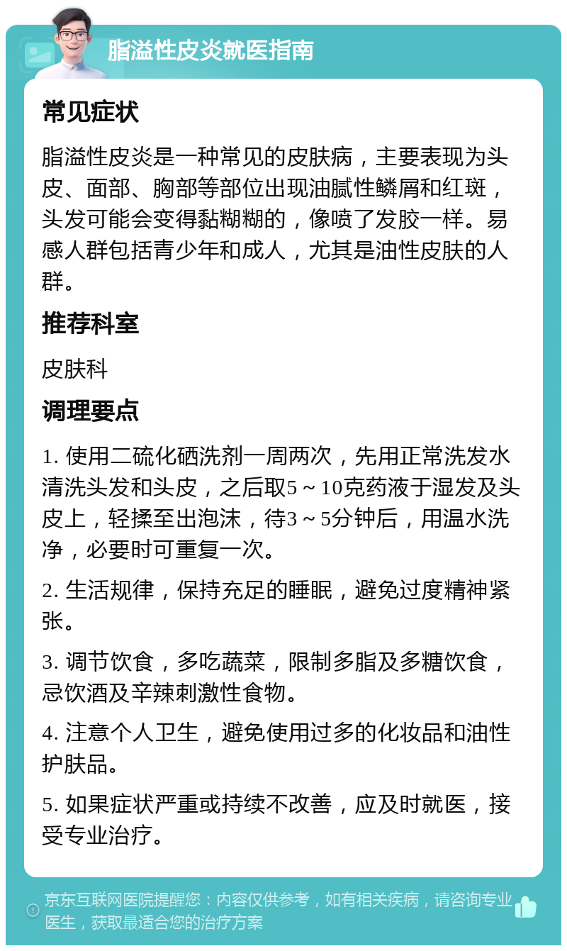 脂溢性皮炎就医指南 常见症状 脂溢性皮炎是一种常见的皮肤病，主要表现为头皮、面部、胸部等部位出现油腻性鳞屑和红斑，头发可能会变得黏糊糊的，像喷了发胶一样。易感人群包括青少年和成人，尤其是油性皮肤的人群。 推荐科室 皮肤科 调理要点 1. 使用二硫化硒洗剂一周两次，先用正常洗发水清洗头发和头皮，之后取5～10克药液于湿发及头皮上，轻揉至出泡沫，待3～5分钟后，用温水洗净，必要时可重复一次。 2. 生活规律，保持充足的睡眠，避免过度精神紧张。 3. 调节饮食，多吃蔬菜，限制多脂及多糖饮食，忌饮酒及辛辣刺激性食物。 4. 注意个人卫生，避免使用过多的化妆品和油性护肤品。 5. 如果症状严重或持续不改善，应及时就医，接受专业治疗。