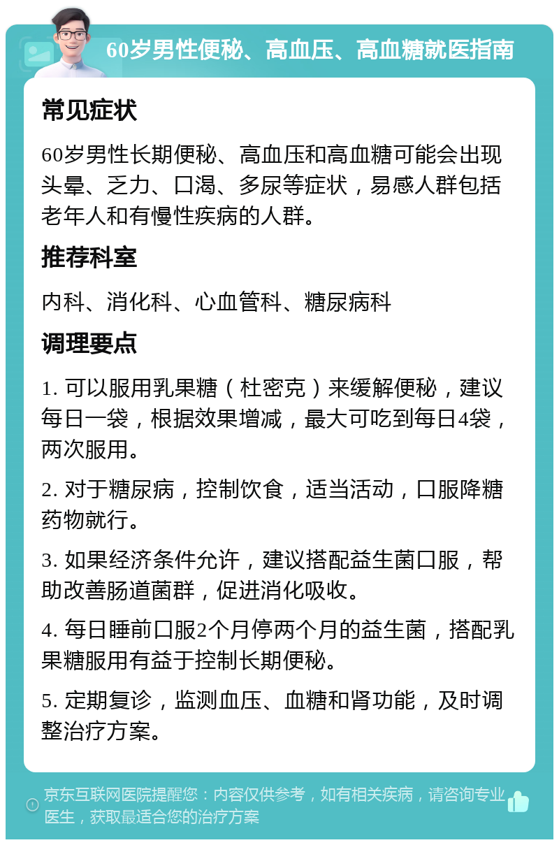 60岁男性便秘、高血压、高血糖就医指南 常见症状 60岁男性长期便秘、高血压和高血糖可能会出现头晕、乏力、口渴、多尿等症状，易感人群包括老年人和有慢性疾病的人群。 推荐科室 内科、消化科、心血管科、糖尿病科 调理要点 1. 可以服用乳果糖（杜密克）来缓解便秘，建议每日一袋，根据效果增减，最大可吃到每日4袋，两次服用。 2. 对于糖尿病，控制饮食，适当活动，口服降糖药物就行。 3. 如果经济条件允许，建议搭配益生菌口服，帮助改善肠道菌群，促进消化吸收。 4. 每日睡前口服2个月停两个月的益生菌，搭配乳果糖服用有益于控制长期便秘。 5. 定期复诊，监测血压、血糖和肾功能，及时调整治疗方案。