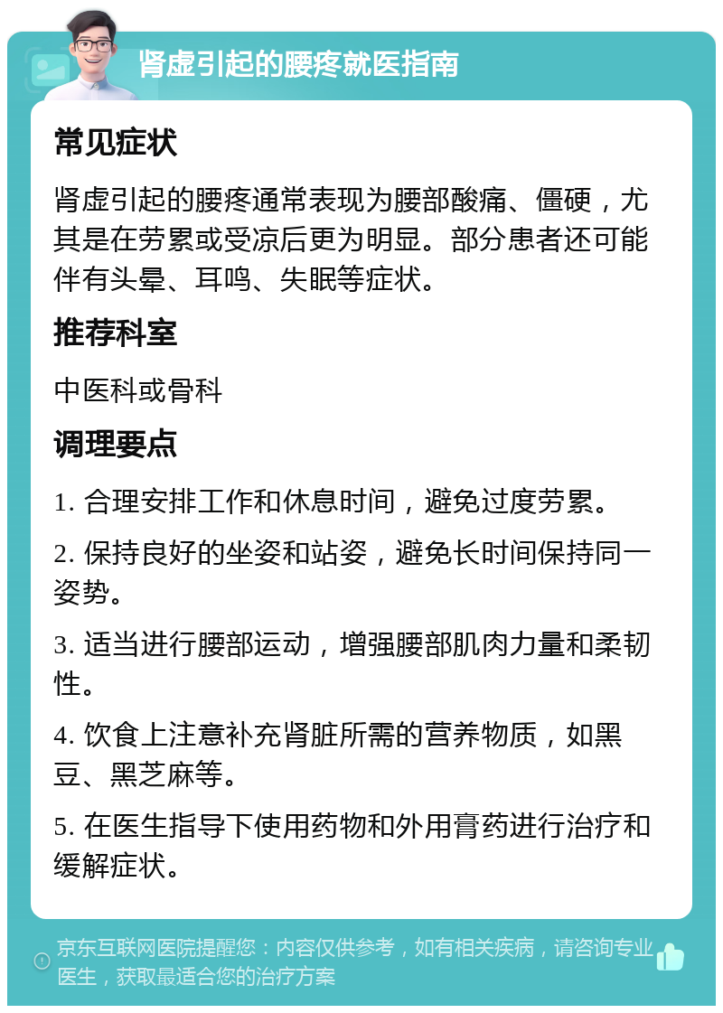 肾虚引起的腰疼就医指南 常见症状 肾虚引起的腰疼通常表现为腰部酸痛、僵硬，尤其是在劳累或受凉后更为明显。部分患者还可能伴有头晕、耳鸣、失眠等症状。 推荐科室 中医科或骨科 调理要点 1. 合理安排工作和休息时间，避免过度劳累。 2. 保持良好的坐姿和站姿，避免长时间保持同一姿势。 3. 适当进行腰部运动，增强腰部肌肉力量和柔韧性。 4. 饮食上注意补充肾脏所需的营养物质，如黑豆、黑芝麻等。 5. 在医生指导下使用药物和外用膏药进行治疗和缓解症状。