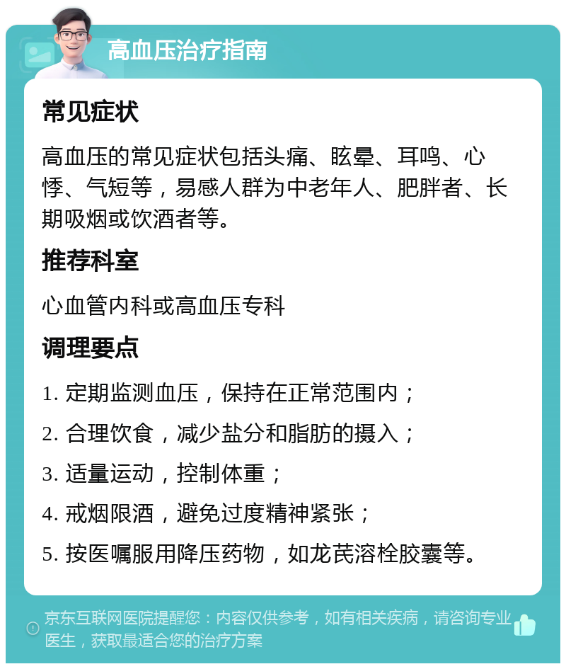 高血压治疗指南 常见症状 高血压的常见症状包括头痛、眩晕、耳鸣、心悸、气短等，易感人群为中老年人、肥胖者、长期吸烟或饮酒者等。 推荐科室 心血管内科或高血压专科 调理要点 1. 定期监测血压，保持在正常范围内； 2. 合理饮食，减少盐分和脂肪的摄入； 3. 适量运动，控制体重； 4. 戒烟限酒，避免过度精神紧张； 5. 按医嘱服用降压药物，如龙芪溶栓胶囊等。