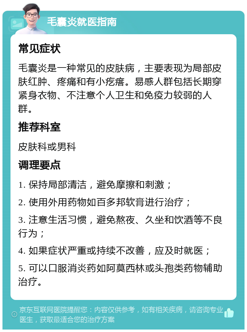 毛囊炎就医指南 常见症状 毛囊炎是一种常见的皮肤病，主要表现为局部皮肤红肿、疼痛和有小疙瘩。易感人群包括长期穿紧身衣物、不注意个人卫生和免疫力较弱的人群。 推荐科室 皮肤科或男科 调理要点 1. 保持局部清洁，避免摩擦和刺激； 2. 使用外用药物如百多邦软膏进行治疗； 3. 注意生活习惯，避免熬夜、久坐和饮酒等不良行为； 4. 如果症状严重或持续不改善，应及时就医； 5. 可以口服消炎药如阿莫西林或头孢类药物辅助治疗。