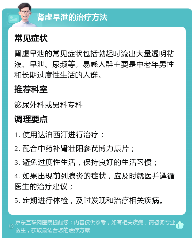 肾虚早泄的治疗方法 常见症状 肾虚早泄的常见症状包括勃起时流出大量透明粘液、早泄、尿频等。易感人群主要是中老年男性和长期过度性生活的人群。 推荐科室 泌尿外科或男科专科 调理要点 1. 使用达泊西汀进行治疗； 2. 配合中药补肾壮阳参芪博力康片； 3. 避免过度性生活，保持良好的生活习惯； 4. 如果出现前列腺炎的症状，应及时就医并遵循医生的治疗建议； 5. 定期进行体检，及时发现和治疗相关疾病。