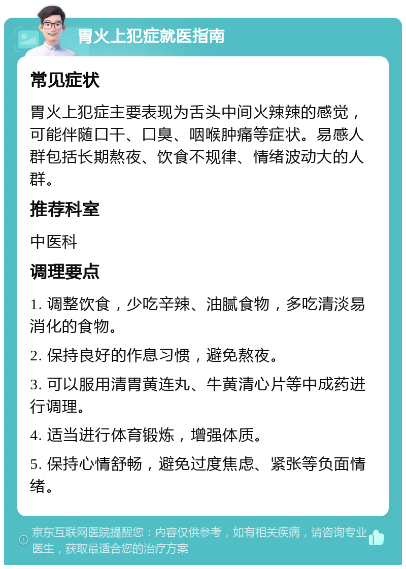 胃火上犯症就医指南 常见症状 胃火上犯症主要表现为舌头中间火辣辣的感觉，可能伴随口干、口臭、咽喉肿痛等症状。易感人群包括长期熬夜、饮食不规律、情绪波动大的人群。 推荐科室 中医科 调理要点 1. 调整饮食，少吃辛辣、油腻食物，多吃清淡易消化的食物。 2. 保持良好的作息习惯，避免熬夜。 3. 可以服用清胃黄连丸、牛黄清心片等中成药进行调理。 4. 适当进行体育锻炼，增强体质。 5. 保持心情舒畅，避免过度焦虑、紧张等负面情绪。