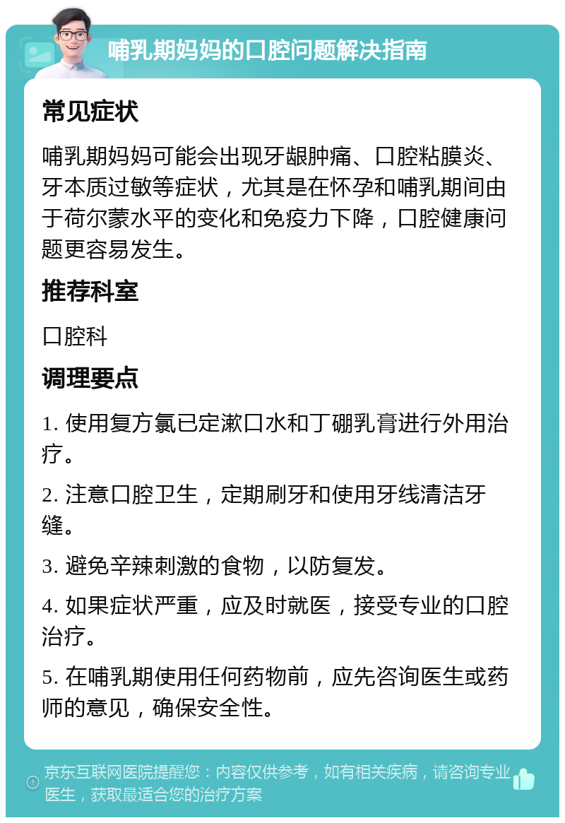 哺乳期妈妈的口腔问题解决指南 常见症状 哺乳期妈妈可能会出现牙龈肿痛、口腔粘膜炎、牙本质过敏等症状，尤其是在怀孕和哺乳期间由于荷尔蒙水平的变化和免疫力下降，口腔健康问题更容易发生。 推荐科室 口腔科 调理要点 1. 使用复方氯已定漱口水和丁硼乳膏进行外用治疗。 2. 注意口腔卫生，定期刷牙和使用牙线清洁牙缝。 3. 避免辛辣刺激的食物，以防复发。 4. 如果症状严重，应及时就医，接受专业的口腔治疗。 5. 在哺乳期使用任何药物前，应先咨询医生或药师的意见，确保安全性。