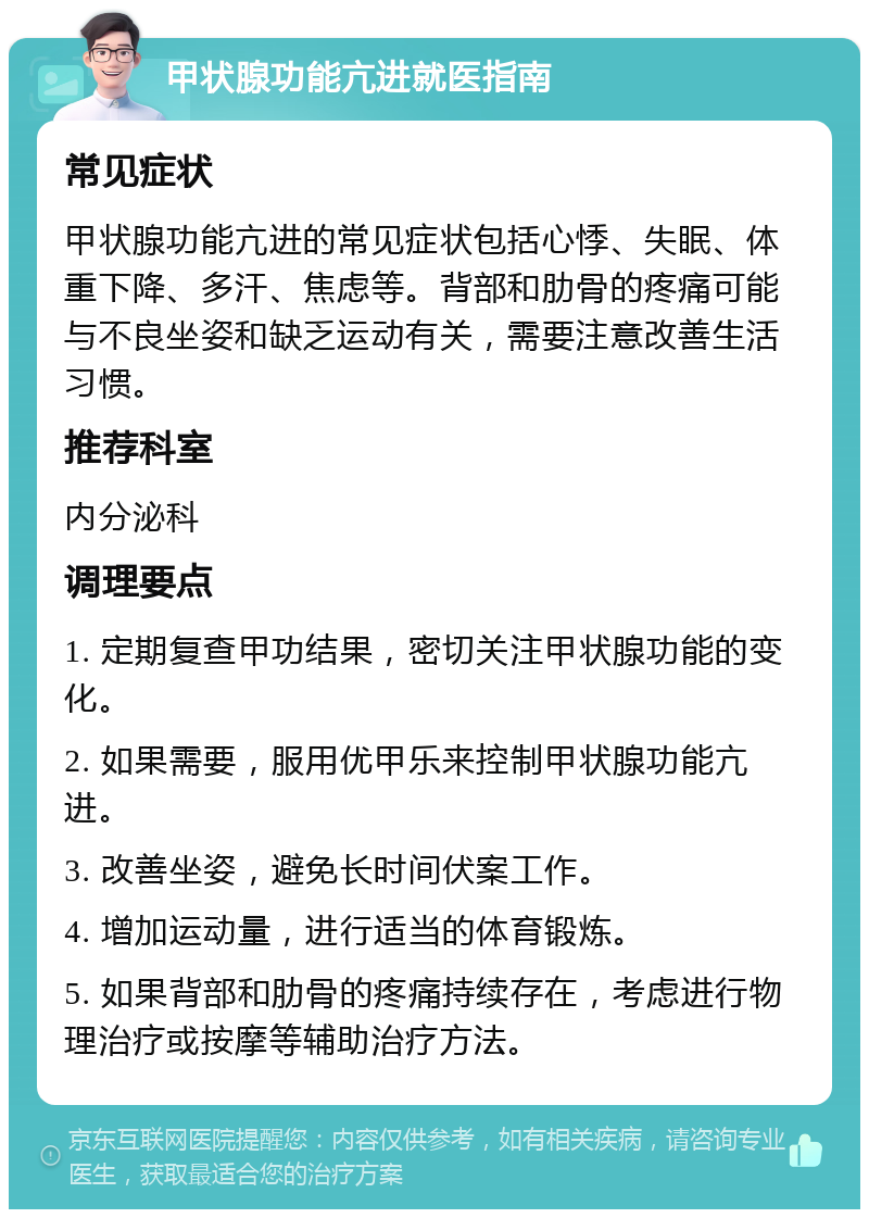 甲状腺功能亢进就医指南 常见症状 甲状腺功能亢进的常见症状包括心悸、失眠、体重下降、多汗、焦虑等。背部和肋骨的疼痛可能与不良坐姿和缺乏运动有关，需要注意改善生活习惯。 推荐科室 内分泌科 调理要点 1. 定期复查甲功结果，密切关注甲状腺功能的变化。 2. 如果需要，服用优甲乐来控制甲状腺功能亢进。 3. 改善坐姿，避免长时间伏案工作。 4. 增加运动量，进行适当的体育锻炼。 5. 如果背部和肋骨的疼痛持续存在，考虑进行物理治疗或按摩等辅助治疗方法。