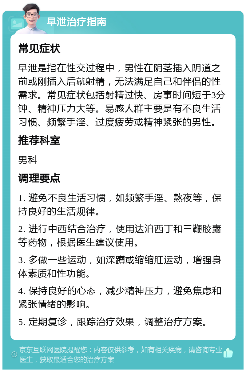 早泄治疗指南 常见症状 早泄是指在性交过程中，男性在阴茎插入阴道之前或刚插入后就射精，无法满足自己和伴侣的性需求。常见症状包括射精过快、房事时间短于3分钟、精神压力大等。易感人群主要是有不良生活习惯、频繁手淫、过度疲劳或精神紧张的男性。 推荐科室 男科 调理要点 1. 避免不良生活习惯，如频繁手淫、熬夜等，保持良好的生活规律。 2. 进行中西结合治疗，使用达泊西丁和三鞭胶囊等药物，根据医生建议使用。 3. 多做一些运动，如深蹲或缩缩肛运动，增强身体素质和性功能。 4. 保持良好的心态，减少精神压力，避免焦虑和紧张情绪的影响。 5. 定期复诊，跟踪治疗效果，调整治疗方案。