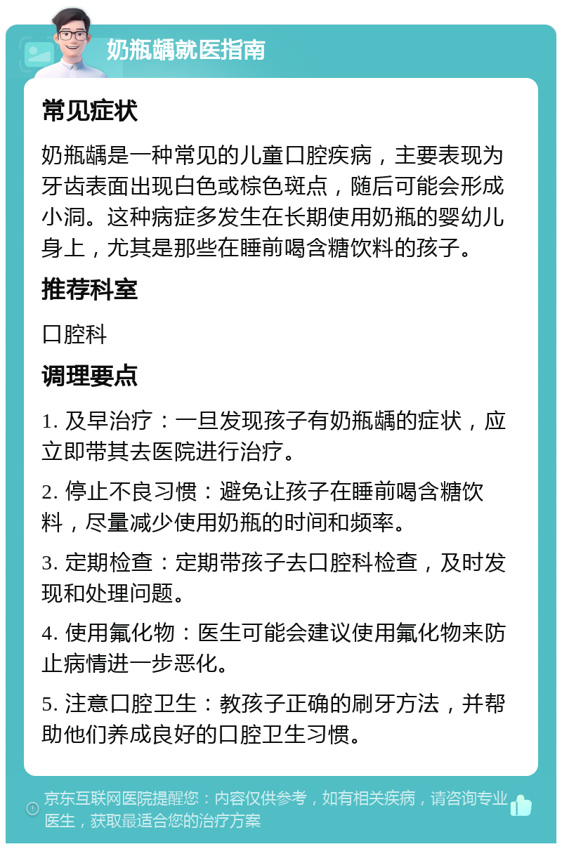 奶瓶龋就医指南 常见症状 奶瓶龋是一种常见的儿童口腔疾病，主要表现为牙齿表面出现白色或棕色斑点，随后可能会形成小洞。这种病症多发生在长期使用奶瓶的婴幼儿身上，尤其是那些在睡前喝含糖饮料的孩子。 推荐科室 口腔科 调理要点 1. 及早治疗：一旦发现孩子有奶瓶龋的症状，应立即带其去医院进行治疗。 2. 停止不良习惯：避免让孩子在睡前喝含糖饮料，尽量减少使用奶瓶的时间和频率。 3. 定期检查：定期带孩子去口腔科检查，及时发现和处理问题。 4. 使用氟化物：医生可能会建议使用氟化物来防止病情进一步恶化。 5. 注意口腔卫生：教孩子正确的刷牙方法，并帮助他们养成良好的口腔卫生习惯。