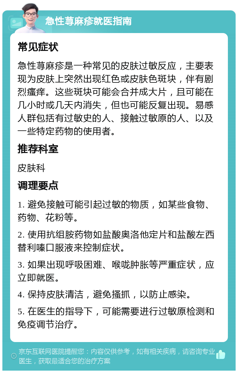 急性荨麻疹就医指南 常见症状 急性荨麻疹是一种常见的皮肤过敏反应，主要表现为皮肤上突然出现红色或皮肤色斑块，伴有剧烈瘙痒。这些斑块可能会合并成大片，且可能在几小时或几天内消失，但也可能反复出现。易感人群包括有过敏史的人、接触过敏原的人、以及一些特定药物的使用者。 推荐科室 皮肤科 调理要点 1. 避免接触可能引起过敏的物质，如某些食物、药物、花粉等。 2. 使用抗组胺药物如盐酸奥洛他定片和盐酸左西替利嗪口服液来控制症状。 3. 如果出现呼吸困难、喉咙肿胀等严重症状，应立即就医。 4. 保持皮肤清洁，避免搔抓，以防止感染。 5. 在医生的指导下，可能需要进行过敏原检测和免疫调节治疗。