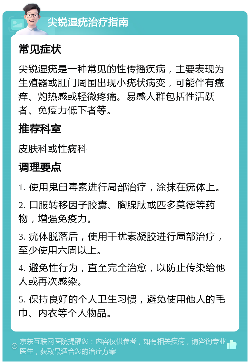 尖锐湿疣治疗指南 常见症状 尖锐湿疣是一种常见的性传播疾病，主要表现为生殖器或肛门周围出现小疣状病变，可能伴有瘙痒、灼热感或轻微疼痛。易感人群包括性活跃者、免疫力低下者等。 推荐科室 皮肤科或性病科 调理要点 1. 使用鬼臼毒素进行局部治疗，涂抹在疣体上。 2. 口服转移因子胶囊、胸腺肽或匹多莫德等药物，增强免疫力。 3. 疣体脱落后，使用干扰素凝胶进行局部治疗，至少使用六周以上。 4. 避免性行为，直至完全治愈，以防止传染给他人或再次感染。 5. 保持良好的个人卫生习惯，避免使用他人的毛巾、内衣等个人物品。