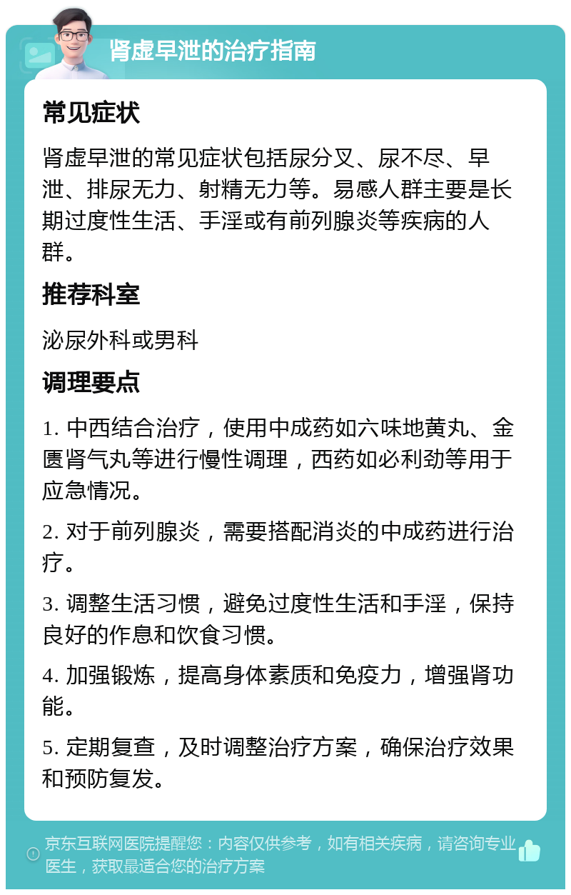 肾虚早泄的治疗指南 常见症状 肾虚早泄的常见症状包括尿分叉、尿不尽、早泄、排尿无力、射精无力等。易感人群主要是长期过度性生活、手淫或有前列腺炎等疾病的人群。 推荐科室 泌尿外科或男科 调理要点 1. 中西结合治疗，使用中成药如六味地黄丸、金匮肾气丸等进行慢性调理，西药如必利劲等用于应急情况。 2. 对于前列腺炎，需要搭配消炎的中成药进行治疗。 3. 调整生活习惯，避免过度性生活和手淫，保持良好的作息和饮食习惯。 4. 加强锻炼，提高身体素质和免疫力，增强肾功能。 5. 定期复查，及时调整治疗方案，确保治疗效果和预防复发。