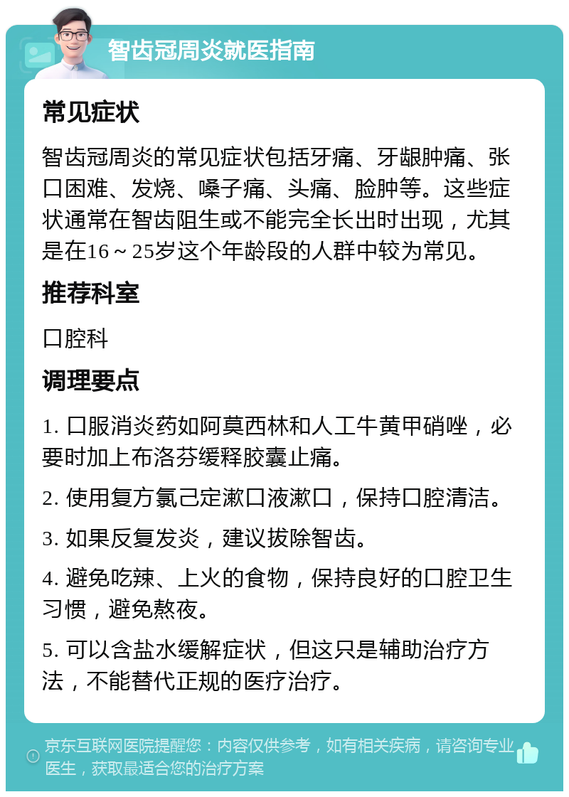 智齿冠周炎就医指南 常见症状 智齿冠周炎的常见症状包括牙痛、牙龈肿痛、张口困难、发烧、嗓子痛、头痛、脸肿等。这些症状通常在智齿阻生或不能完全长出时出现，尤其是在16～25岁这个年龄段的人群中较为常见。 推荐科室 口腔科 调理要点 1. 口服消炎药如阿莫西林和人工牛黄甲硝唑，必要时加上布洛芬缓释胶囊止痛。 2. 使用复方氯己定漱口液漱口，保持口腔清洁。 3. 如果反复发炎，建议拔除智齿。 4. 避免吃辣、上火的食物，保持良好的口腔卫生习惯，避免熬夜。 5. 可以含盐水缓解症状，但这只是辅助治疗方法，不能替代正规的医疗治疗。