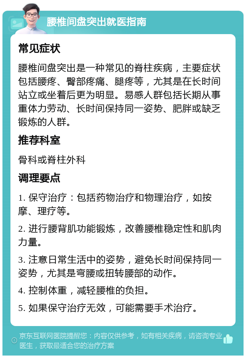 腰椎间盘突出就医指南 常见症状 腰椎间盘突出是一种常见的脊柱疾病，主要症状包括腰疼、臀部疼痛、腿疼等，尤其是在长时间站立或坐着后更为明显。易感人群包括长期从事重体力劳动、长时间保持同一姿势、肥胖或缺乏锻炼的人群。 推荐科室 骨科或脊柱外科 调理要点 1. 保守治疗：包括药物治疗和物理治疗，如按摩、理疗等。 2. 进行腰背肌功能锻炼，改善腰椎稳定性和肌肉力量。 3. 注意日常生活中的姿势，避免长时间保持同一姿势，尤其是弯腰或扭转腰部的动作。 4. 控制体重，减轻腰椎的负担。 5. 如果保守治疗无效，可能需要手术治疗。