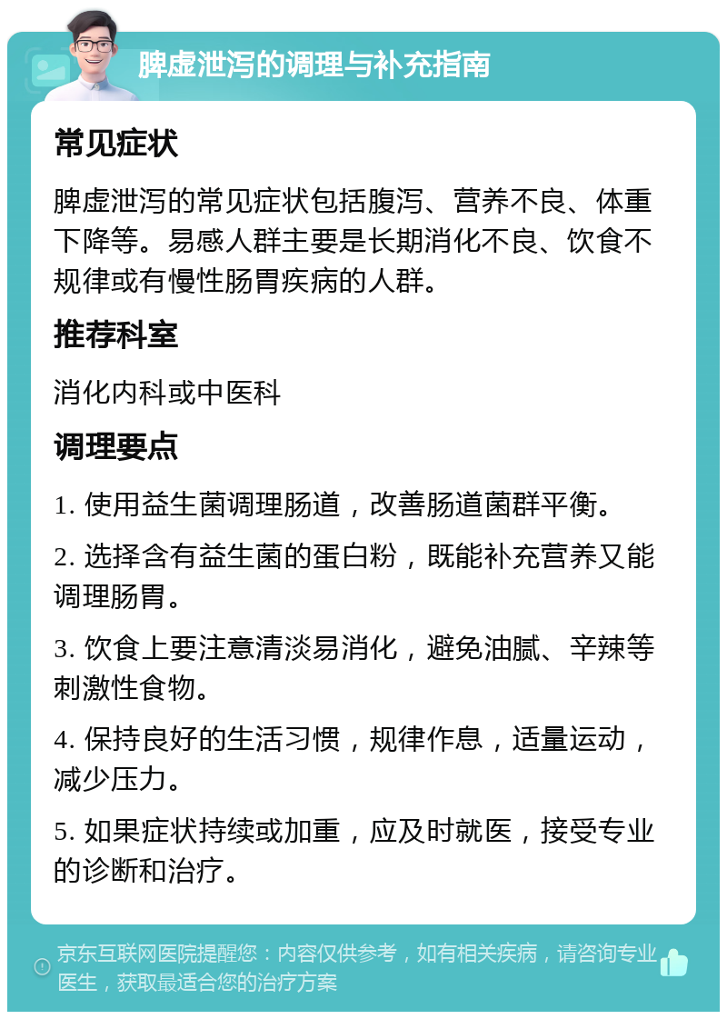 脾虚泄泻的调理与补充指南 常见症状 脾虚泄泻的常见症状包括腹泻、营养不良、体重下降等。易感人群主要是长期消化不良、饮食不规律或有慢性肠胃疾病的人群。 推荐科室 消化内科或中医科 调理要点 1. 使用益生菌调理肠道，改善肠道菌群平衡。 2. 选择含有益生菌的蛋白粉，既能补充营养又能调理肠胃。 3. 饮食上要注意清淡易消化，避免油腻、辛辣等刺激性食物。 4. 保持良好的生活习惯，规律作息，适量运动，减少压力。 5. 如果症状持续或加重，应及时就医，接受专业的诊断和治疗。