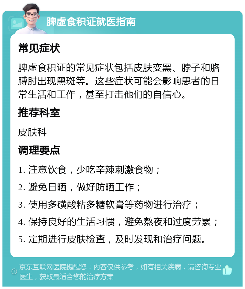 脾虚食积证就医指南 常见症状 脾虚食积证的常见症状包括皮肤变黑、脖子和胳膊肘出现黑斑等。这些症状可能会影响患者的日常生活和工作，甚至打击他们的自信心。 推荐科室 皮肤科 调理要点 1. 注意饮食，少吃辛辣刺激食物； 2. 避免日晒，做好防晒工作； 3. 使用多磺酸粘多糖软膏等药物进行治疗； 4. 保持良好的生活习惯，避免熬夜和过度劳累； 5. 定期进行皮肤检查，及时发现和治疗问题。